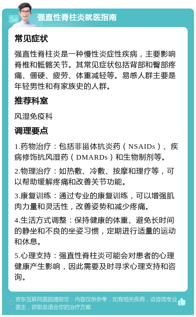 强直性脊柱炎就医指南 常见症状 强直性脊柱炎是一种慢性炎症性疾病，主要影响脊椎和骶髂关节。其常见症状包括背部和臀部疼痛、僵硬、疲劳、体重减轻等。易感人群主要是年轻男性和有家族史的人群。 推荐科室 风湿免疫科 调理要点 1.药物治疗：包括非甾体抗炎药（NSAIDs）、疾病修饰抗风湿药（DMARDs）和生物制剂等。 2.物理治疗：如热敷、冷敷、按摩和理疗等，可以帮助缓解疼痛和改善关节功能。 3.康复训练：通过专业的康复训练，可以增强肌肉力量和灵活性，改善姿势和减少疼痛。 4.生活方式调整：保持健康的体重、避免长时间的静坐和不良的坐姿习惯，定期进行适量的运动和休息。 5.心理支持：强直性脊柱炎可能会对患者的心理健康产生影响，因此需要及时寻求心理支持和咨询。