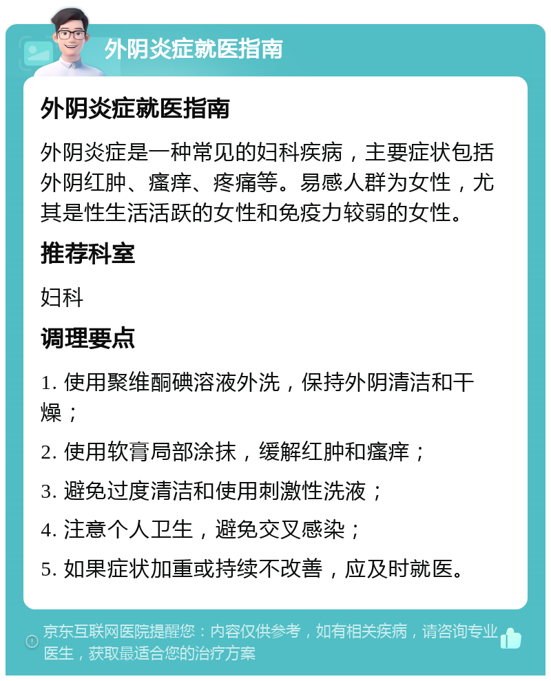 外阴炎症就医指南 外阴炎症就医指南 外阴炎症是一种常见的妇科疾病，主要症状包括外阴红肿、瘙痒、疼痛等。易感人群为女性，尤其是性生活活跃的女性和免疫力较弱的女性。 推荐科室 妇科 调理要点 1. 使用聚维酮碘溶液外洗，保持外阴清洁和干燥； 2. 使用软膏局部涂抹，缓解红肿和瘙痒； 3. 避免过度清洁和使用刺激性洗液； 4. 注意个人卫生，避免交叉感染； 5. 如果症状加重或持续不改善，应及时就医。