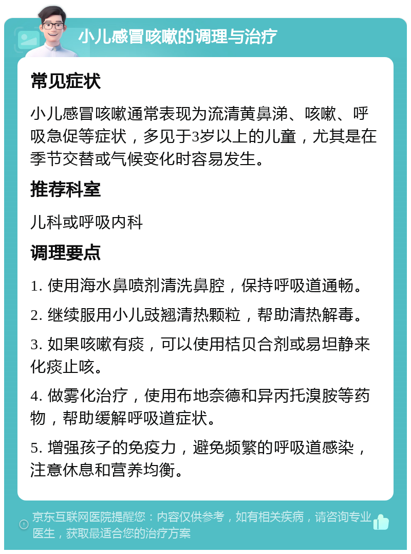 小儿感冒咳嗽的调理与治疗 常见症状 小儿感冒咳嗽通常表现为流清黄鼻涕、咳嗽、呼吸急促等症状，多见于3岁以上的儿童，尤其是在季节交替或气候变化时容易发生。 推荐科室 儿科或呼吸内科 调理要点 1. 使用海水鼻喷剂清洗鼻腔，保持呼吸道通畅。 2. 继续服用小儿豉翘清热颗粒，帮助清热解毒。 3. 如果咳嗽有痰，可以使用桔贝合剂或易坦静来化痰止咳。 4. 做雾化治疗，使用布地奈德和异丙托溴胺等药物，帮助缓解呼吸道症状。 5. 增强孩子的免疫力，避免频繁的呼吸道感染，注意休息和营养均衡。