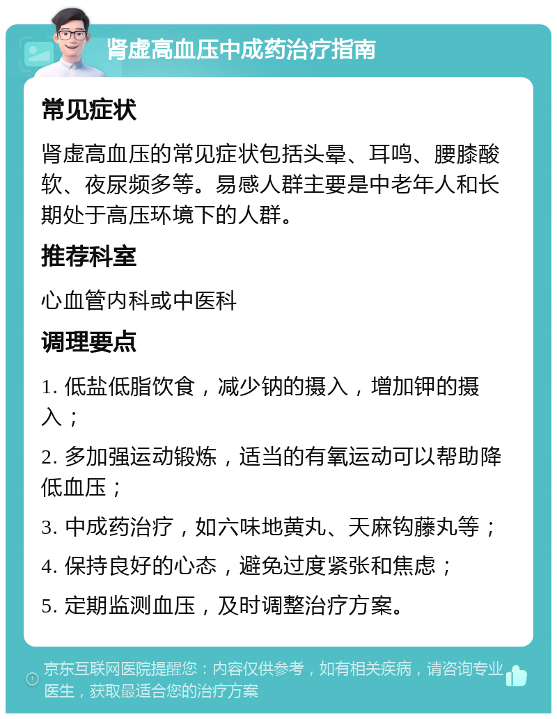 肾虚高血压中成药治疗指南 常见症状 肾虚高血压的常见症状包括头晕、耳鸣、腰膝酸软、夜尿频多等。易感人群主要是中老年人和长期处于高压环境下的人群。 推荐科室 心血管内科或中医科 调理要点 1. 低盐低脂饮食，减少钠的摄入，增加钾的摄入； 2. 多加强运动锻炼，适当的有氧运动可以帮助降低血压； 3. 中成药治疗，如六味地黄丸、天麻钩藤丸等； 4. 保持良好的心态，避免过度紧张和焦虑； 5. 定期监测血压，及时调整治疗方案。