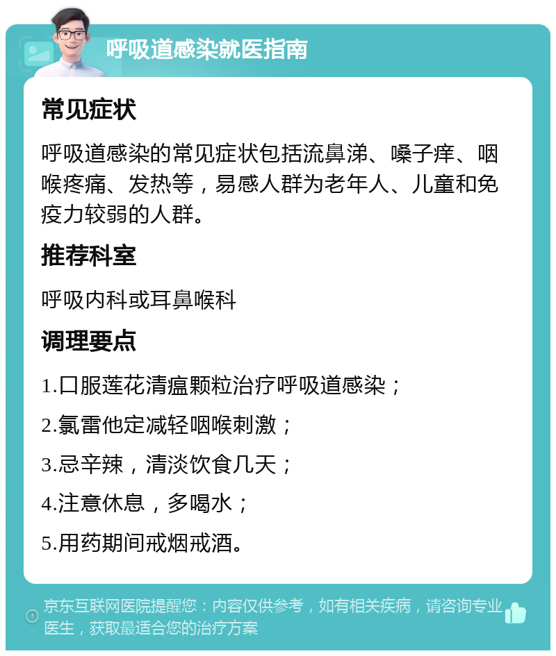 呼吸道感染就医指南 常见症状 呼吸道感染的常见症状包括流鼻涕、嗓子痒、咽喉疼痛、发热等，易感人群为老年人、儿童和免疫力较弱的人群。 推荐科室 呼吸内科或耳鼻喉科 调理要点 1.口服莲花清瘟颗粒治疗呼吸道感染； 2.氯雷他定减轻咽喉刺激； 3.忌辛辣，清淡饮食几天； 4.注意休息，多喝水； 5.用药期间戒烟戒酒。