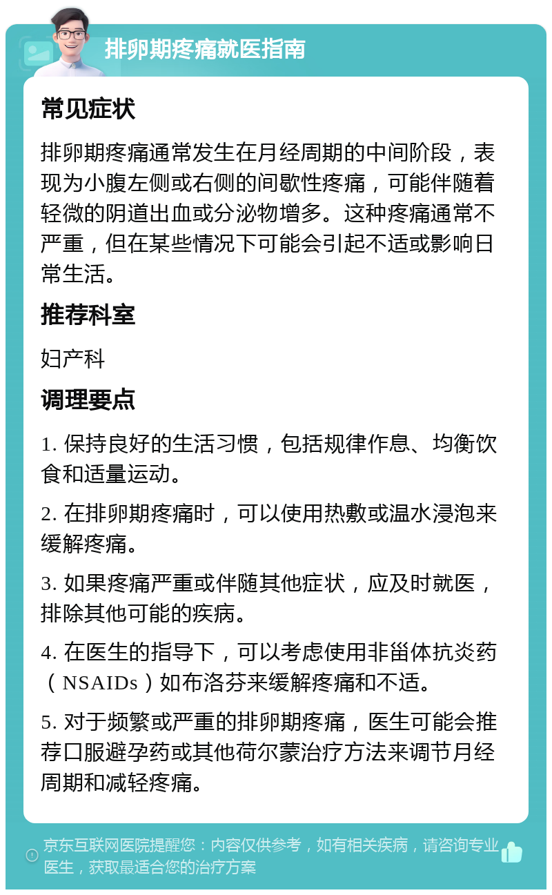 排卵期疼痛就医指南 常见症状 排卵期疼痛通常发生在月经周期的中间阶段，表现为小腹左侧或右侧的间歇性疼痛，可能伴随着轻微的阴道出血或分泌物增多。这种疼痛通常不严重，但在某些情况下可能会引起不适或影响日常生活。 推荐科室 妇产科 调理要点 1. 保持良好的生活习惯，包括规律作息、均衡饮食和适量运动。 2. 在排卵期疼痛时，可以使用热敷或温水浸泡来缓解疼痛。 3. 如果疼痛严重或伴随其他症状，应及时就医，排除其他可能的疾病。 4. 在医生的指导下，可以考虑使用非甾体抗炎药（NSAIDs）如布洛芬来缓解疼痛和不适。 5. 对于频繁或严重的排卵期疼痛，医生可能会推荐口服避孕药或其他荷尔蒙治疗方法来调节月经周期和减轻疼痛。