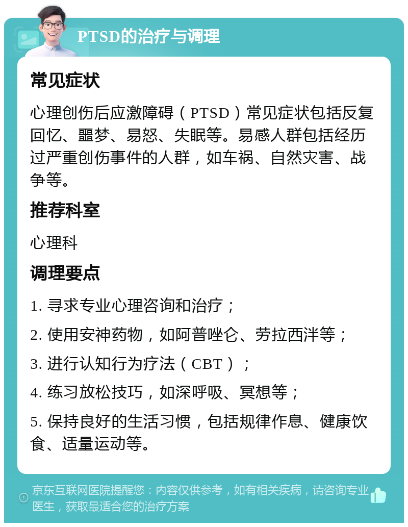 PTSD的治疗与调理 常见症状 心理创伤后应激障碍（PTSD）常见症状包括反复回忆、噩梦、易怒、失眠等。易感人群包括经历过严重创伤事件的人群，如车祸、自然灾害、战争等。 推荐科室 心理科 调理要点 1. 寻求专业心理咨询和治疗； 2. 使用安神药物，如阿普唑仑、劳拉西泮等； 3. 进行认知行为疗法（CBT）； 4. 练习放松技巧，如深呼吸、冥想等； 5. 保持良好的生活习惯，包括规律作息、健康饮食、适量运动等。