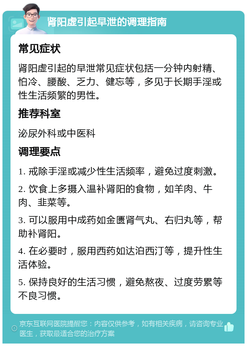 肾阳虚引起早泄的调理指南 常见症状 肾阳虚引起的早泄常见症状包括一分钟内射精、怕冷、腰酸、乏力、健忘等，多见于长期手淫或性生活频繁的男性。 推荐科室 泌尿外科或中医科 调理要点 1. 戒除手淫或减少性生活频率，避免过度刺激。 2. 饮食上多摄入温补肾阳的食物，如羊肉、牛肉、韭菜等。 3. 可以服用中成药如金匮肾气丸、右归丸等，帮助补肾阳。 4. 在必要时，服用西药如达泊西汀等，提升性生活体验。 5. 保持良好的生活习惯，避免熬夜、过度劳累等不良习惯。