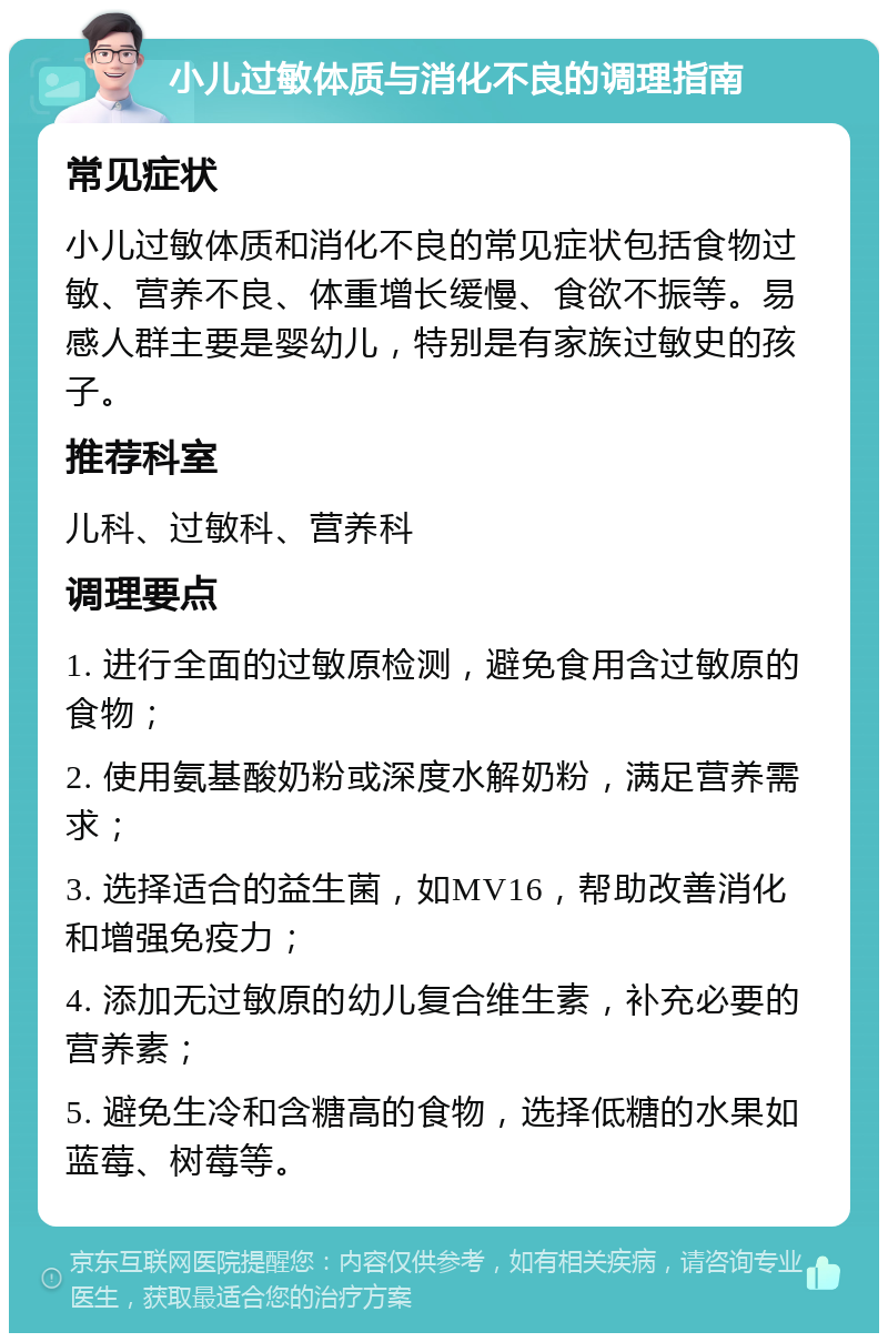 小儿过敏体质与消化不良的调理指南 常见症状 小儿过敏体质和消化不良的常见症状包括食物过敏、营养不良、体重增长缓慢、食欲不振等。易感人群主要是婴幼儿，特别是有家族过敏史的孩子。 推荐科室 儿科、过敏科、营养科 调理要点 1. 进行全面的过敏原检测，避免食用含过敏原的食物； 2. 使用氨基酸奶粉或深度水解奶粉，满足营养需求； 3. 选择适合的益生菌，如MV16，帮助改善消化和增强免疫力； 4. 添加无过敏原的幼儿复合维生素，补充必要的营养素； 5. 避免生冷和含糖高的食物，选择低糖的水果如蓝莓、树莓等。