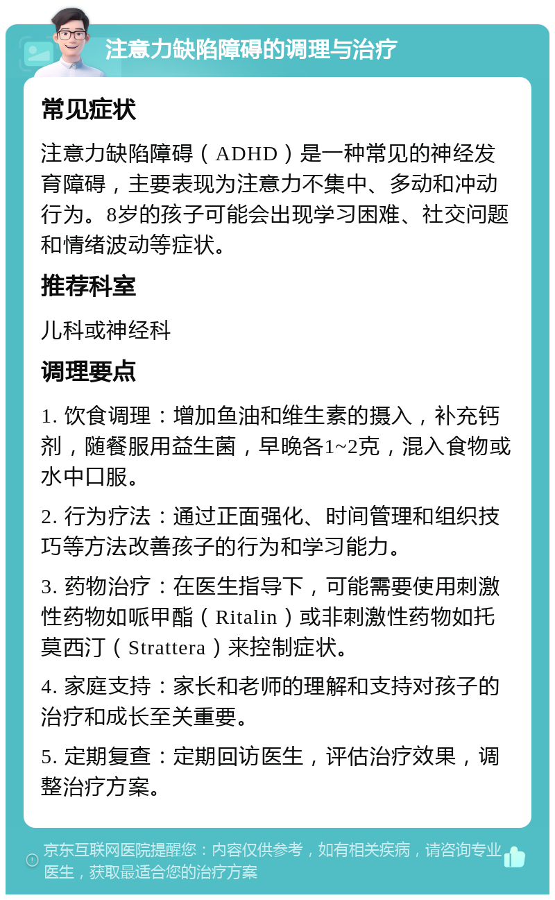 注意力缺陷障碍的调理与治疗 常见症状 注意力缺陷障碍（ADHD）是一种常见的神经发育障碍，主要表现为注意力不集中、多动和冲动行为。8岁的孩子可能会出现学习困难、社交问题和情绪波动等症状。 推荐科室 儿科或神经科 调理要点 1. 饮食调理：增加鱼油和维生素的摄入，补充钙剂，随餐服用益生菌，早晚各1~2克，混入食物或水中口服。 2. 行为疗法：通过正面强化、时间管理和组织技巧等方法改善孩子的行为和学习能力。 3. 药物治疗：在医生指导下，可能需要使用刺激性药物如哌甲酯（Ritalin）或非刺激性药物如托莫西汀（Strattera）来控制症状。 4. 家庭支持：家长和老师的理解和支持对孩子的治疗和成长至关重要。 5. 定期复查：定期回访医生，评估治疗效果，调整治疗方案。