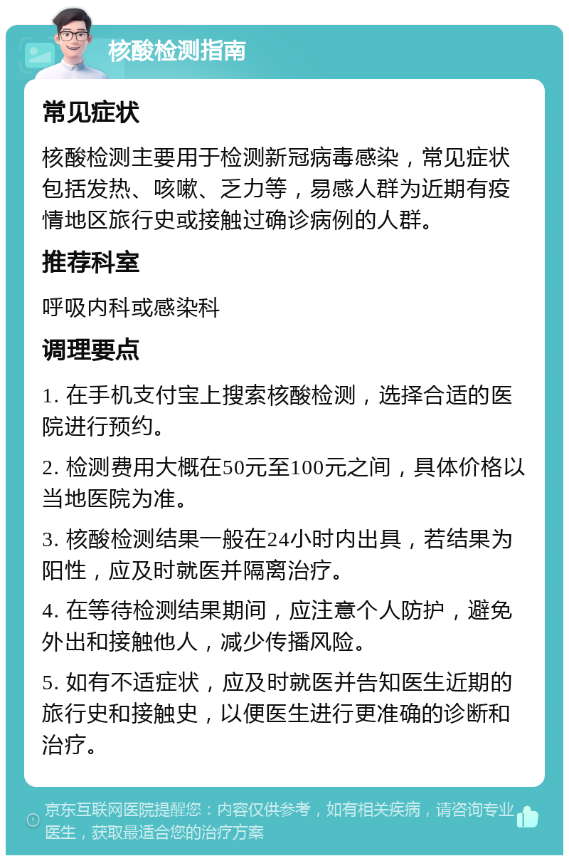 核酸检测指南 常见症状 核酸检测主要用于检测新冠病毒感染，常见症状包括发热、咳嗽、乏力等，易感人群为近期有疫情地区旅行史或接触过确诊病例的人群。 推荐科室 呼吸内科或感染科 调理要点 1. 在手机支付宝上搜索核酸检测，选择合适的医院进行预约。 2. 检测费用大概在50元至100元之间，具体价格以当地医院为准。 3. 核酸检测结果一般在24小时内出具，若结果为阳性，应及时就医并隔离治疗。 4. 在等待检测结果期间，应注意个人防护，避免外出和接触他人，减少传播风险。 5. 如有不适症状，应及时就医并告知医生近期的旅行史和接触史，以便医生进行更准确的诊断和治疗。