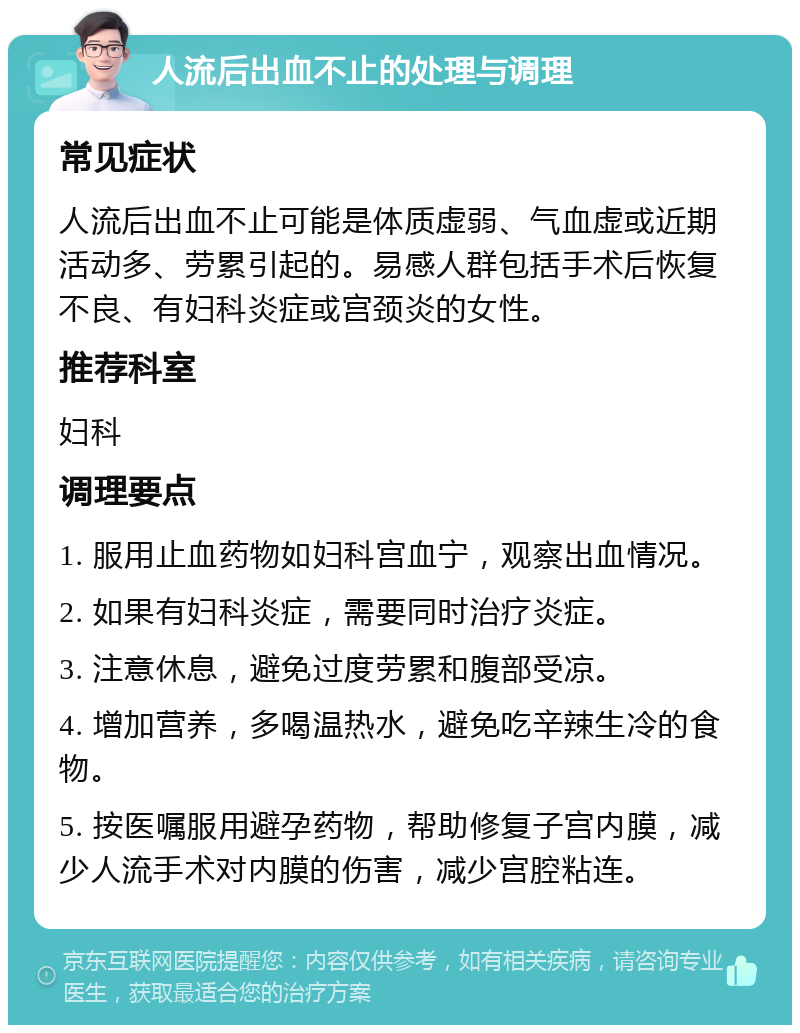 人流后出血不止的处理与调理 常见症状 人流后出血不止可能是体质虚弱、气血虚或近期活动多、劳累引起的。易感人群包括手术后恢复不良、有妇科炎症或宫颈炎的女性。 推荐科室 妇科 调理要点 1. 服用止血药物如妇科宫血宁，观察出血情况。 2. 如果有妇科炎症，需要同时治疗炎症。 3. 注意休息，避免过度劳累和腹部受凉。 4. 增加营养，多喝温热水，避免吃辛辣生冷的食物。 5. 按医嘱服用避孕药物，帮助修复子宫内膜，减少人流手术对内膜的伤害，减少宫腔粘连。