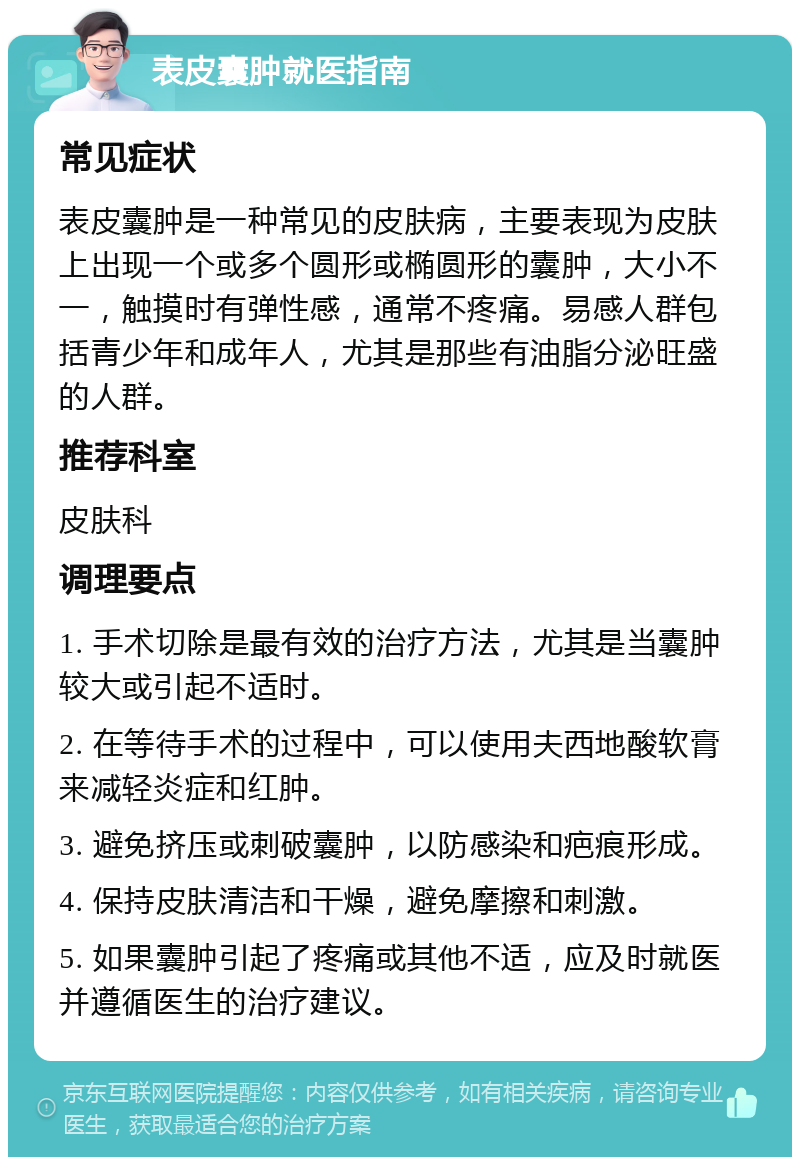 表皮囊肿就医指南 常见症状 表皮囊肿是一种常见的皮肤病，主要表现为皮肤上出现一个或多个圆形或椭圆形的囊肿，大小不一，触摸时有弹性感，通常不疼痛。易感人群包括青少年和成年人，尤其是那些有油脂分泌旺盛的人群。 推荐科室 皮肤科 调理要点 1. 手术切除是最有效的治疗方法，尤其是当囊肿较大或引起不适时。 2. 在等待手术的过程中，可以使用夫西地酸软膏来减轻炎症和红肿。 3. 避免挤压或刺破囊肿，以防感染和疤痕形成。 4. 保持皮肤清洁和干燥，避免摩擦和刺激。 5. 如果囊肿引起了疼痛或其他不适，应及时就医并遵循医生的治疗建议。