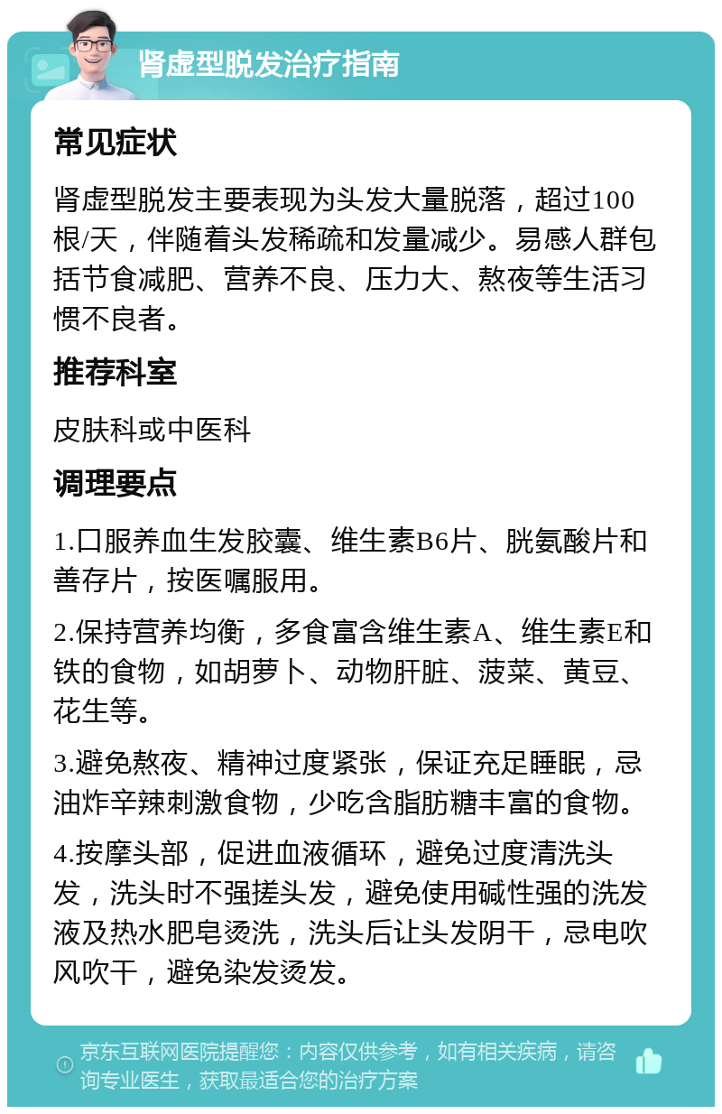 肾虚型脱发治疗指南 常见症状 肾虚型脱发主要表现为头发大量脱落，超过100根/天，伴随着头发稀疏和发量减少。易感人群包括节食减肥、营养不良、压力大、熬夜等生活习惯不良者。 推荐科室 皮肤科或中医科 调理要点 1.口服养血生发胶囊、维生素B6片、胱氨酸片和善存片，按医嘱服用。 2.保持营养均衡，多食富含维生素A、维生素E和铁的食物，如胡萝卜、动物肝脏、菠菜、黄豆、花生等。 3.避免熬夜、精神过度紧张，保证充足睡眠，忌油炸辛辣刺激食物，少吃含脂肪糖丰富的食物。 4.按摩头部，促进血液循环，避免过度清洗头发，洗头时不强搓头发，避免使用碱性强的洗发液及热水肥皂烫洗，洗头后让头发阴干，忌电吹风吹干，避免染发烫发。