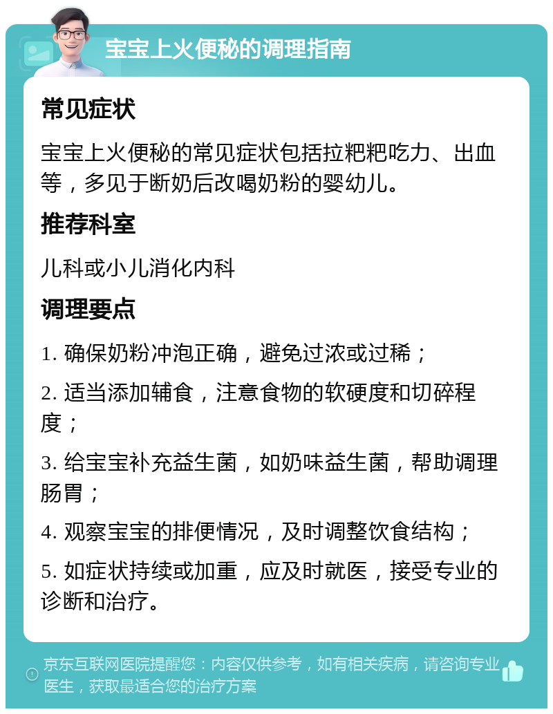 宝宝上火便秘的调理指南 常见症状 宝宝上火便秘的常见症状包括拉粑粑吃力、出血等，多见于断奶后改喝奶粉的婴幼儿。 推荐科室 儿科或小儿消化内科 调理要点 1. 确保奶粉冲泡正确，避免过浓或过稀； 2. 适当添加辅食，注意食物的软硬度和切碎程度； 3. 给宝宝补充益生菌，如奶味益生菌，帮助调理肠胃； 4. 观察宝宝的排便情况，及时调整饮食结构； 5. 如症状持续或加重，应及时就医，接受专业的诊断和治疗。