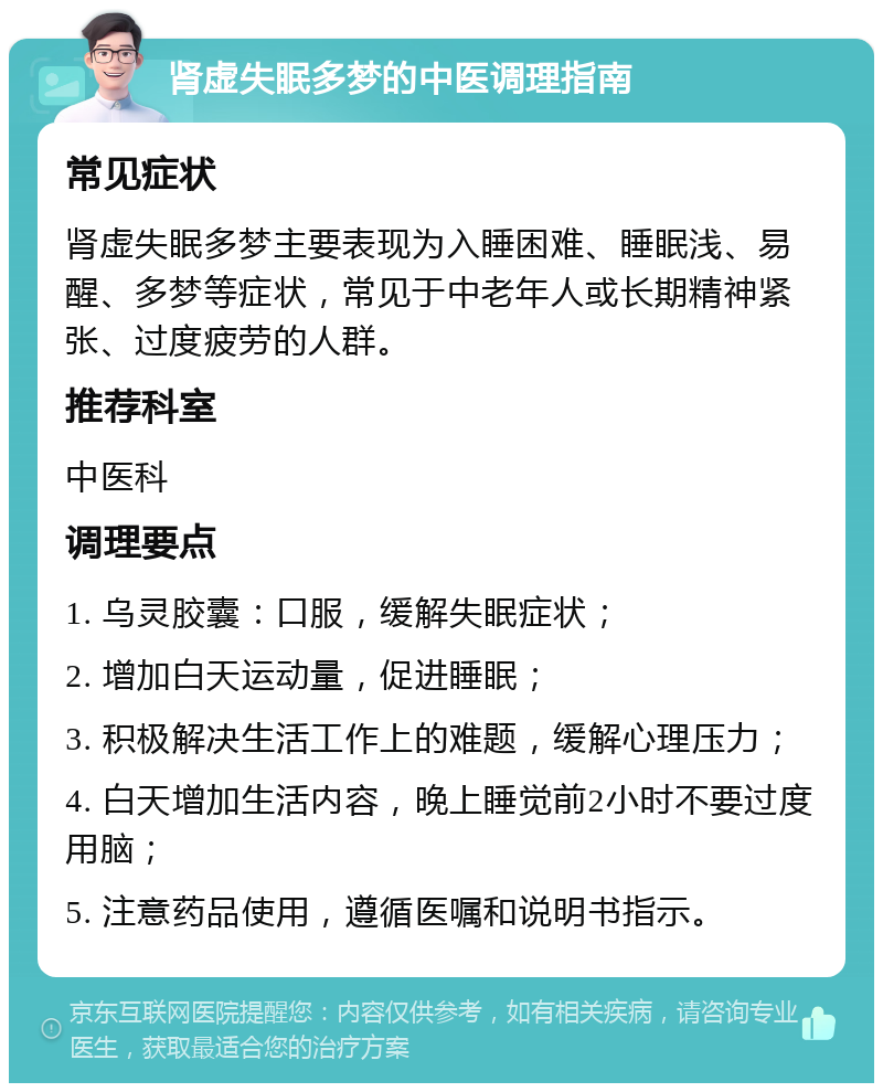 肾虚失眠多梦的中医调理指南 常见症状 肾虚失眠多梦主要表现为入睡困难、睡眠浅、易醒、多梦等症状，常见于中老年人或长期精神紧张、过度疲劳的人群。 推荐科室 中医科 调理要点 1. 乌灵胶囊：口服，缓解失眠症状； 2. 增加白天运动量，促进睡眠； 3. 积极解决生活工作上的难题，缓解心理压力； 4. 白天增加生活内容，晚上睡觉前2小时不要过度用脑； 5. 注意药品使用，遵循医嘱和说明书指示。