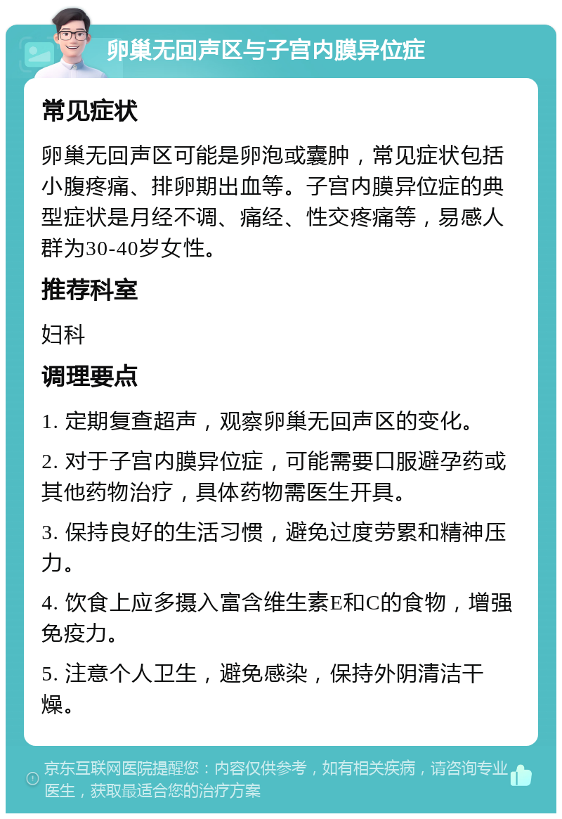 卵巢无回声区与子宫内膜异位症 常见症状 卵巢无回声区可能是卵泡或囊肿，常见症状包括小腹疼痛、排卵期出血等。子宫内膜异位症的典型症状是月经不调、痛经、性交疼痛等，易感人群为30-40岁女性。 推荐科室 妇科 调理要点 1. 定期复查超声，观察卵巢无回声区的变化。 2. 对于子宫内膜异位症，可能需要口服避孕药或其他药物治疗，具体药物需医生开具。 3. 保持良好的生活习惯，避免过度劳累和精神压力。 4. 饮食上应多摄入富含维生素E和C的食物，增强免疫力。 5. 注意个人卫生，避免感染，保持外阴清洁干燥。