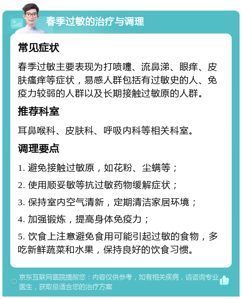 春季过敏的治疗与调理 常见症状 春季过敏主要表现为打喷嚏、流鼻涕、眼痒、皮肤瘙痒等症状，易感人群包括有过敏史的人、免疫力较弱的人群以及长期接触过敏原的人群。 推荐科室 耳鼻喉科、皮肤科、呼吸内科等相关科室。 调理要点 1. 避免接触过敏原，如花粉、尘螨等； 2. 使用顺妥敏等抗过敏药物缓解症状； 3. 保持室内空气清新，定期清洁家居环境； 4. 加强锻炼，提高身体免疫力； 5. 饮食上注意避免食用可能引起过敏的食物，多吃新鲜蔬菜和水果，保持良好的饮食习惯。