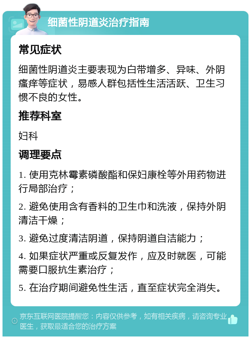 细菌性阴道炎治疗指南 常见症状 细菌性阴道炎主要表现为白带增多、异味、外阴瘙痒等症状，易感人群包括性生活活跃、卫生习惯不良的女性。 推荐科室 妇科 调理要点 1. 使用克林霉素磷酸酯和保妇康栓等外用药物进行局部治疗； 2. 避免使用含有香料的卫生巾和洗液，保持外阴清洁干燥； 3. 避免过度清洁阴道，保持阴道自洁能力； 4. 如果症状严重或反复发作，应及时就医，可能需要口服抗生素治疗； 5. 在治疗期间避免性生活，直至症状完全消失。