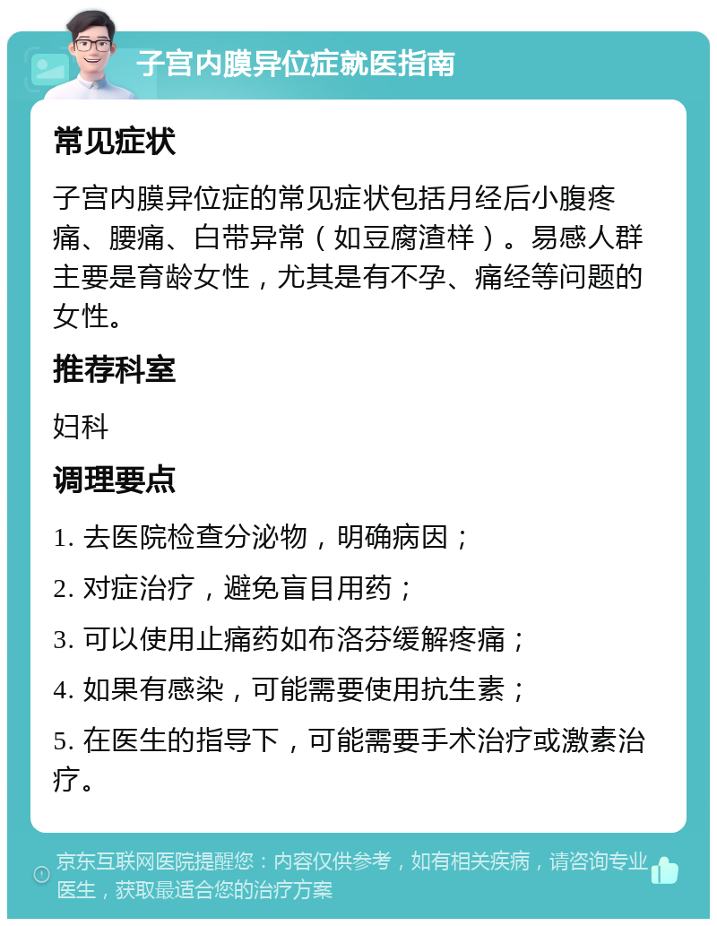 子宫内膜异位症就医指南 常见症状 子宫内膜异位症的常见症状包括月经后小腹疼痛、腰痛、白带异常（如豆腐渣样）。易感人群主要是育龄女性，尤其是有不孕、痛经等问题的女性。 推荐科室 妇科 调理要点 1. 去医院检查分泌物，明确病因； 2. 对症治疗，避免盲目用药； 3. 可以使用止痛药如布洛芬缓解疼痛； 4. 如果有感染，可能需要使用抗生素； 5. 在医生的指导下，可能需要手术治疗或激素治疗。