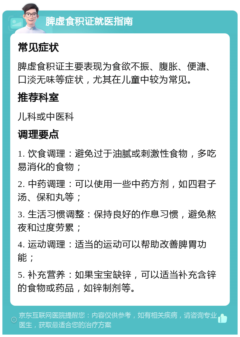 脾虚食积证就医指南 常见症状 脾虚食积证主要表现为食欲不振、腹胀、便溏、口淡无味等症状，尤其在儿童中较为常见。 推荐科室 儿科或中医科 调理要点 1. 饮食调理：避免过于油腻或刺激性食物，多吃易消化的食物； 2. 中药调理：可以使用一些中药方剂，如四君子汤、保和丸等； 3. 生活习惯调整：保持良好的作息习惯，避免熬夜和过度劳累； 4. 运动调理：适当的运动可以帮助改善脾胃功能； 5. 补充营养：如果宝宝缺锌，可以适当补充含锌的食物或药品，如锌制剂等。