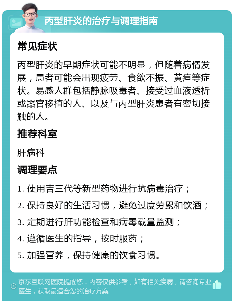 丙型肝炎的治疗与调理指南 常见症状 丙型肝炎的早期症状可能不明显，但随着病情发展，患者可能会出现疲劳、食欲不振、黄疸等症状。易感人群包括静脉吸毒者、接受过血液透析或器官移植的人、以及与丙型肝炎患者有密切接触的人。 推荐科室 肝病科 调理要点 1. 使用吉三代等新型药物进行抗病毒治疗； 2. 保持良好的生活习惯，避免过度劳累和饮酒； 3. 定期进行肝功能检查和病毒载量监测； 4. 遵循医生的指导，按时服药； 5. 加强营养，保持健康的饮食习惯。