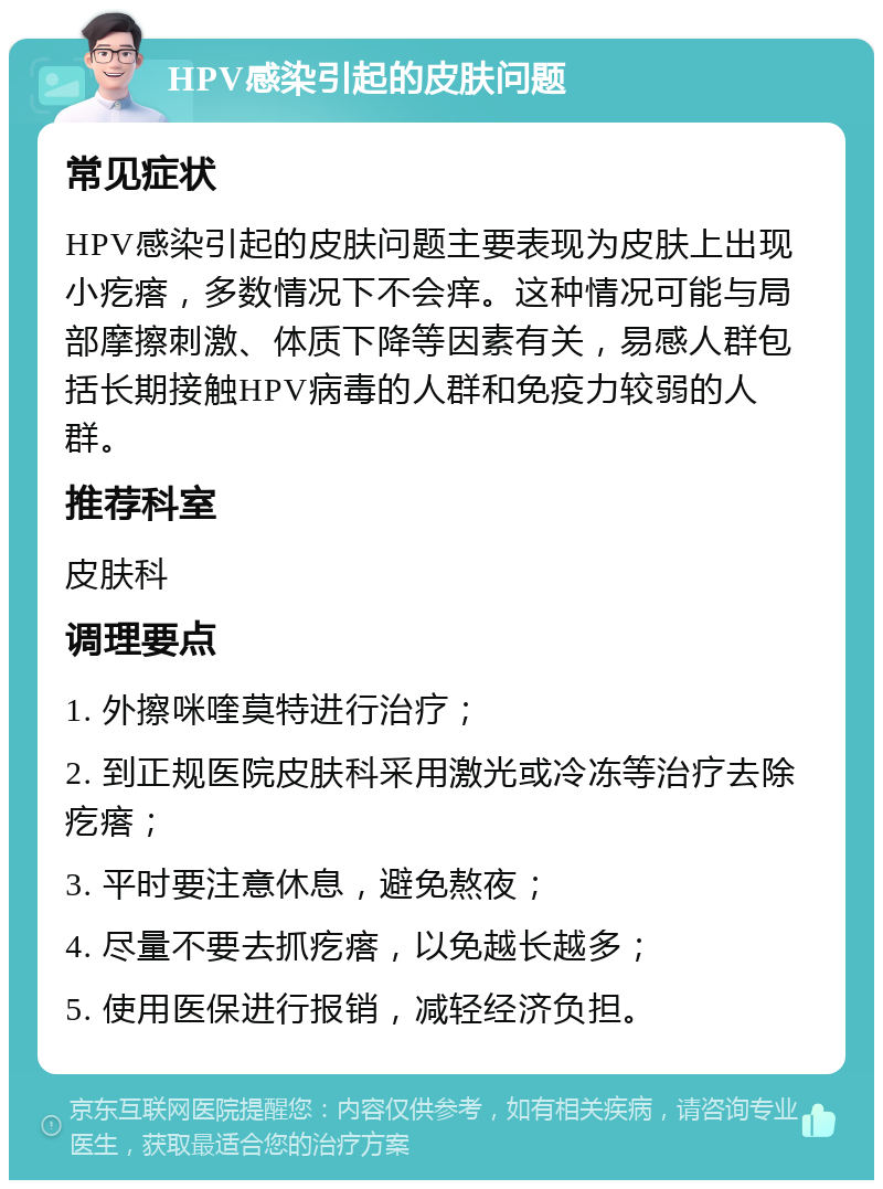 HPV感染引起的皮肤问题 常见症状 HPV感染引起的皮肤问题主要表现为皮肤上出现小疙瘩，多数情况下不会痒。这种情况可能与局部摩擦刺激、体质下降等因素有关，易感人群包括长期接触HPV病毒的人群和免疫力较弱的人群。 推荐科室 皮肤科 调理要点 1. 外擦咪喹莫特进行治疗； 2. 到正规医院皮肤科采用激光或冷冻等治疗去除疙瘩； 3. 平时要注意休息，避免熬夜； 4. 尽量不要去抓疙瘩，以免越长越多； 5. 使用医保进行报销，减轻经济负担。