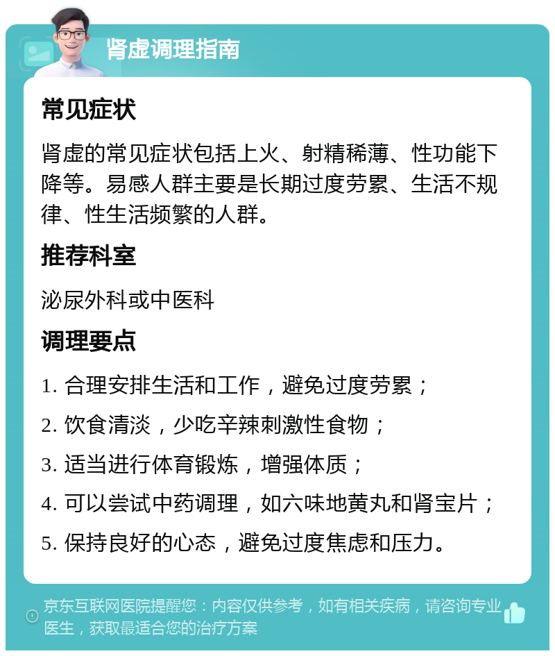 肾虚调理指南 常见症状 肾虚的常见症状包括上火、射精稀薄、性功能下降等。易感人群主要是长期过度劳累、生活不规律、性生活频繁的人群。 推荐科室 泌尿外科或中医科 调理要点 1. 合理安排生活和工作，避免过度劳累； 2. 饮食清淡，少吃辛辣刺激性食物； 3. 适当进行体育锻炼，增强体质； 4. 可以尝试中药调理，如六味地黄丸和肾宝片； 5. 保持良好的心态，避免过度焦虑和压力。