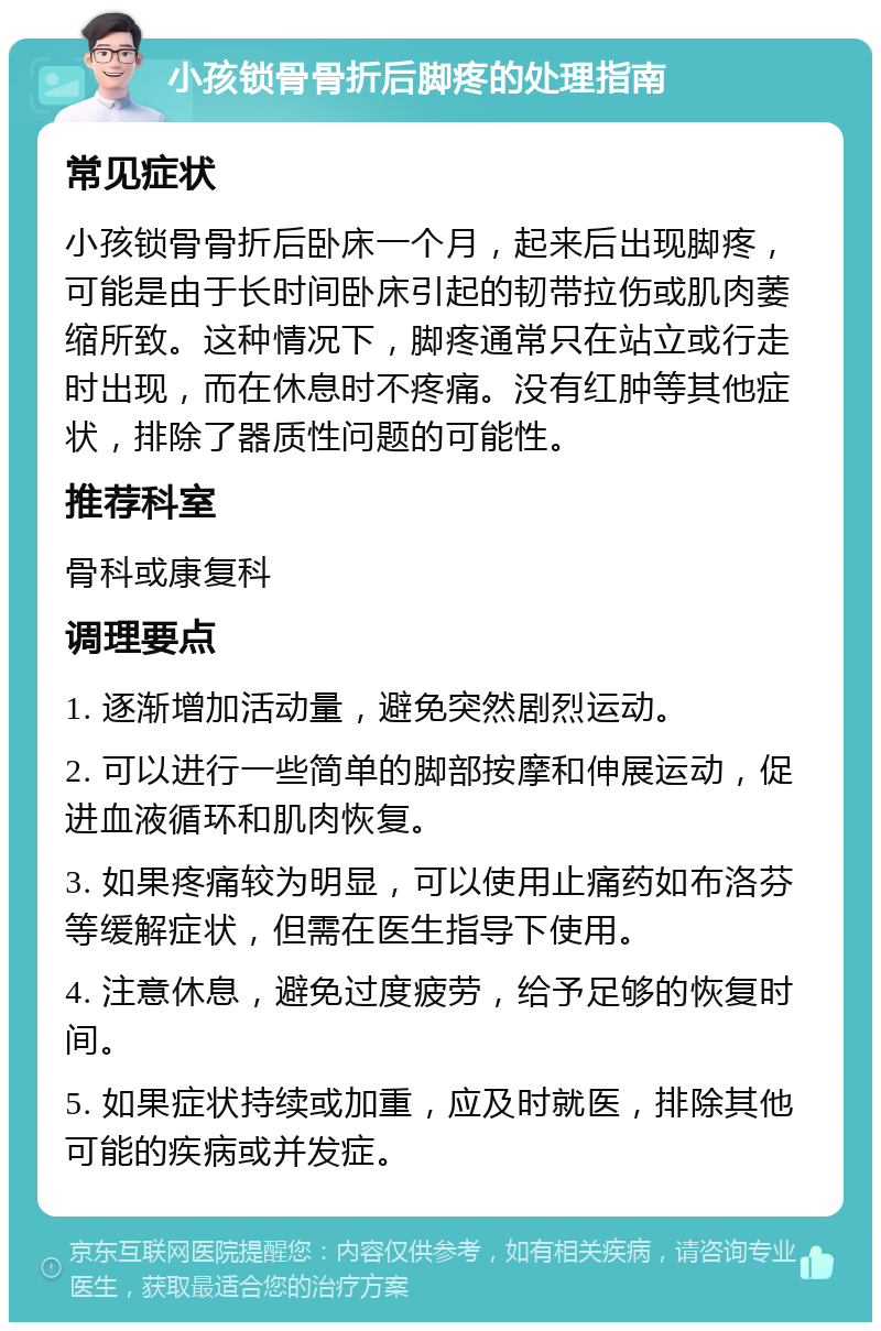 小孩锁骨骨折后脚疼的处理指南 常见症状 小孩锁骨骨折后卧床一个月，起来后出现脚疼，可能是由于长时间卧床引起的韧带拉伤或肌肉萎缩所致。这种情况下，脚疼通常只在站立或行走时出现，而在休息时不疼痛。没有红肿等其他症状，排除了器质性问题的可能性。 推荐科室 骨科或康复科 调理要点 1. 逐渐增加活动量，避免突然剧烈运动。 2. 可以进行一些简单的脚部按摩和伸展运动，促进血液循环和肌肉恢复。 3. 如果疼痛较为明显，可以使用止痛药如布洛芬等缓解症状，但需在医生指导下使用。 4. 注意休息，避免过度疲劳，给予足够的恢复时间。 5. 如果症状持续或加重，应及时就医，排除其他可能的疾病或并发症。