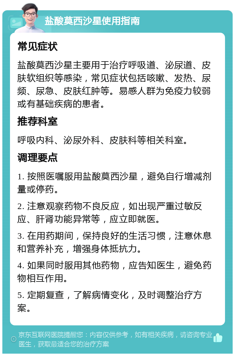 盐酸莫西沙星使用指南 常见症状 盐酸莫西沙星主要用于治疗呼吸道、泌尿道、皮肤软组织等感染，常见症状包括咳嗽、发热、尿频、尿急、皮肤红肿等。易感人群为免疫力较弱或有基础疾病的患者。 推荐科室 呼吸内科、泌尿外科、皮肤科等相关科室。 调理要点 1. 按照医嘱服用盐酸莫西沙星，避免自行增减剂量或停药。 2. 注意观察药物不良反应，如出现严重过敏反应、肝肾功能异常等，应立即就医。 3. 在用药期间，保持良好的生活习惯，注意休息和营养补充，增强身体抵抗力。 4. 如果同时服用其他药物，应告知医生，避免药物相互作用。 5. 定期复查，了解病情变化，及时调整治疗方案。