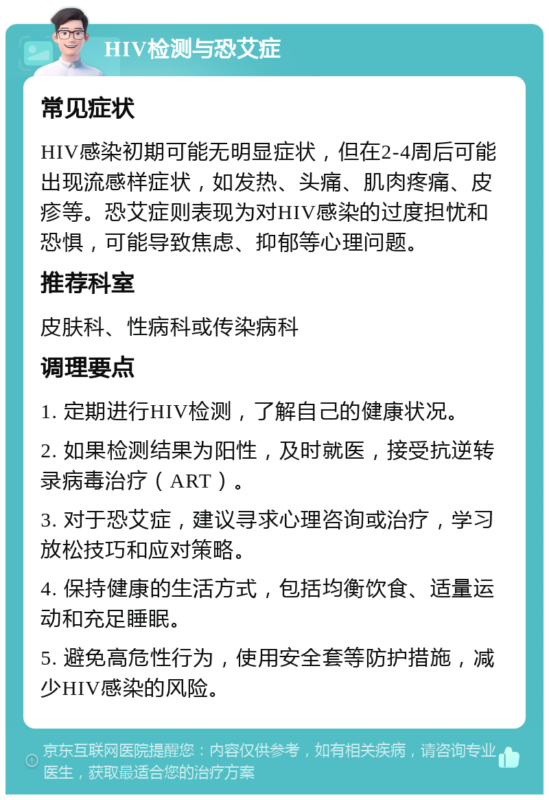 HIV检测与恐艾症 常见症状 HIV感染初期可能无明显症状，但在2-4周后可能出现流感样症状，如发热、头痛、肌肉疼痛、皮疹等。恐艾症则表现为对HIV感染的过度担忧和恐惧，可能导致焦虑、抑郁等心理问题。 推荐科室 皮肤科、性病科或传染病科 调理要点 1. 定期进行HIV检测，了解自己的健康状况。 2. 如果检测结果为阳性，及时就医，接受抗逆转录病毒治疗（ART）。 3. 对于恐艾症，建议寻求心理咨询或治疗，学习放松技巧和应对策略。 4. 保持健康的生活方式，包括均衡饮食、适量运动和充足睡眠。 5. 避免高危性行为，使用安全套等防护措施，减少HIV感染的风险。