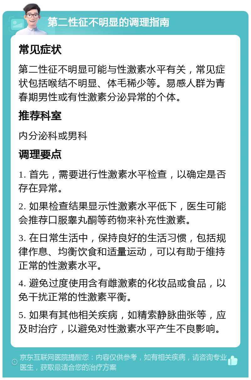 第二性征不明显的调理指南 常见症状 第二性征不明显可能与性激素水平有关，常见症状包括喉结不明显、体毛稀少等。易感人群为青春期男性或有性激素分泌异常的个体。 推荐科室 内分泌科或男科 调理要点 1. 首先，需要进行性激素水平检查，以确定是否存在异常。 2. 如果检查结果显示性激素水平低下，医生可能会推荐口服睾丸酮等药物来补充性激素。 3. 在日常生活中，保持良好的生活习惯，包括规律作息、均衡饮食和适量运动，可以有助于维持正常的性激素水平。 4. 避免过度使用含有雌激素的化妆品或食品，以免干扰正常的性激素平衡。 5. 如果有其他相关疾病，如精索静脉曲张等，应及时治疗，以避免对性激素水平产生不良影响。