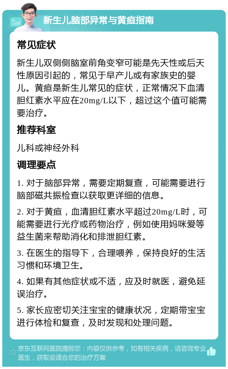 新生儿脑部异常与黄疸指南 常见症状 新生儿双侧侧脑室前角变窄可能是先天性或后天性原因引起的，常见于早产儿或有家族史的婴儿。黄疸是新生儿常见的症状，正常情况下血清胆红素水平应在20mg/L以下，超过这个值可能需要治疗。 推荐科室 儿科或神经外科 调理要点 1. 对于脑部异常，需要定期复查，可能需要进行脑部磁共振检查以获取更详细的信息。 2. 对于黄疸，血清胆红素水平超过20mg/L时，可能需要进行光疗或药物治疗，例如使用妈咪爱等益生菌来帮助消化和排泄胆红素。 3. 在医生的指导下，合理喂养，保持良好的生活习惯和环境卫生。 4. 如果有其他症状或不适，应及时就医，避免延误治疗。 5. 家长应密切关注宝宝的健康状况，定期带宝宝进行体检和复查，及时发现和处理问题。