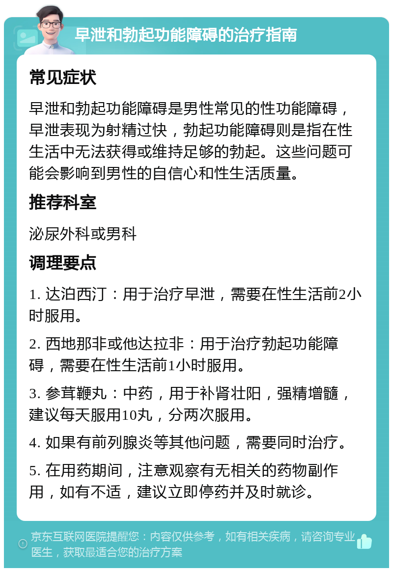 早泄和勃起功能障碍的治疗指南 常见症状 早泄和勃起功能障碍是男性常见的性功能障碍，早泄表现为射精过快，勃起功能障碍则是指在性生活中无法获得或维持足够的勃起。这些问题可能会影响到男性的自信心和性生活质量。 推荐科室 泌尿外科或男科 调理要点 1. 达泊西汀：用于治疗早泄，需要在性生活前2小时服用。 2. 西地那非或他达拉非：用于治疗勃起功能障碍，需要在性生活前1小时服用。 3. 参茸鞭丸：中药，用于补肾壮阳，强精增髓，建议每天服用10丸，分两次服用。 4. 如果有前列腺炎等其他问题，需要同时治疗。 5. 在用药期间，注意观察有无相关的药物副作用，如有不适，建议立即停药并及时就诊。