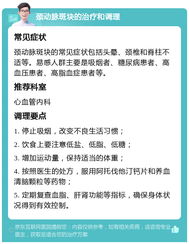 颈动脉斑块的治疗和调理 常见症状 颈动脉斑块的常见症状包括头晕、颈椎和脊柱不适等。易感人群主要是吸烟者、糖尿病患者、高血压患者、高脂血症患者等。 推荐科室 心血管内科 调理要点 1. 停止吸烟，改变不良生活习惯； 2. 饮食上要注意低盐、低脂、低糖； 3. 增加运动量，保持适当的体重； 4. 按照医生的处方，服用阿托伐他汀钙片和养血清脑颗粒等药物； 5. 定期复查血脂、肝肾功能等指标，确保身体状况得到有效控制。