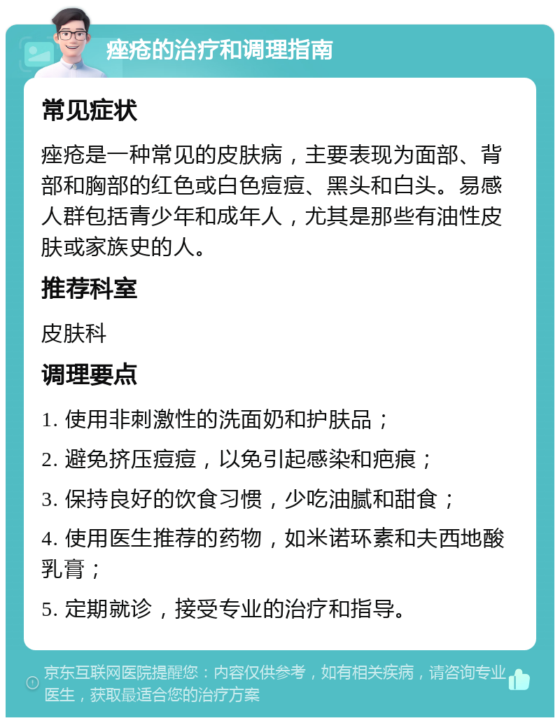 痤疮的治疗和调理指南 常见症状 痤疮是一种常见的皮肤病，主要表现为面部、背部和胸部的红色或白色痘痘、黑头和白头。易感人群包括青少年和成年人，尤其是那些有油性皮肤或家族史的人。 推荐科室 皮肤科 调理要点 1. 使用非刺激性的洗面奶和护肤品； 2. 避免挤压痘痘，以免引起感染和疤痕； 3. 保持良好的饮食习惯，少吃油腻和甜食； 4. 使用医生推荐的药物，如米诺环素和夫西地酸乳膏； 5. 定期就诊，接受专业的治疗和指导。