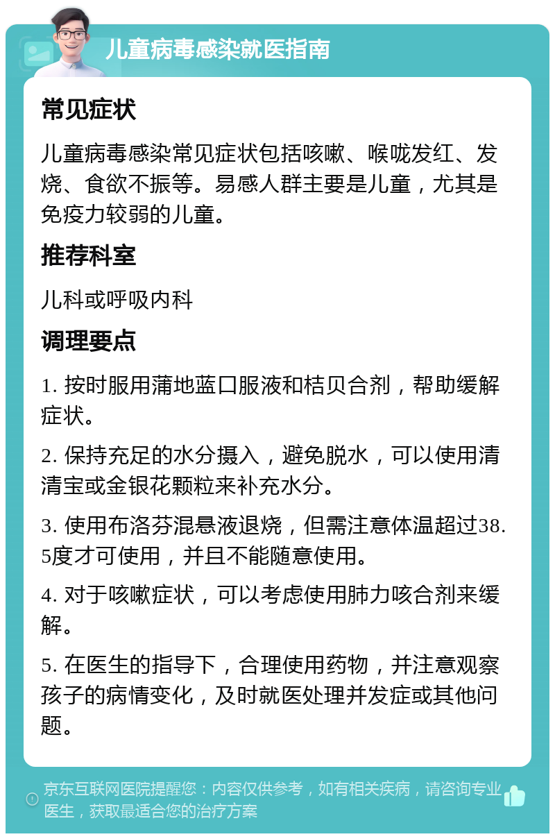 儿童病毒感染就医指南 常见症状 儿童病毒感染常见症状包括咳嗽、喉咙发红、发烧、食欲不振等。易感人群主要是儿童，尤其是免疫力较弱的儿童。 推荐科室 儿科或呼吸内科 调理要点 1. 按时服用蒲地蓝口服液和桔贝合剂，帮助缓解症状。 2. 保持充足的水分摄入，避免脱水，可以使用清清宝或金银花颗粒来补充水分。 3. 使用布洛芬混悬液退烧，但需注意体温超过38.5度才可使用，并且不能随意使用。 4. 对于咳嗽症状，可以考虑使用肺力咳合剂来缓解。 5. 在医生的指导下，合理使用药物，并注意观察孩子的病情变化，及时就医处理并发症或其他问题。