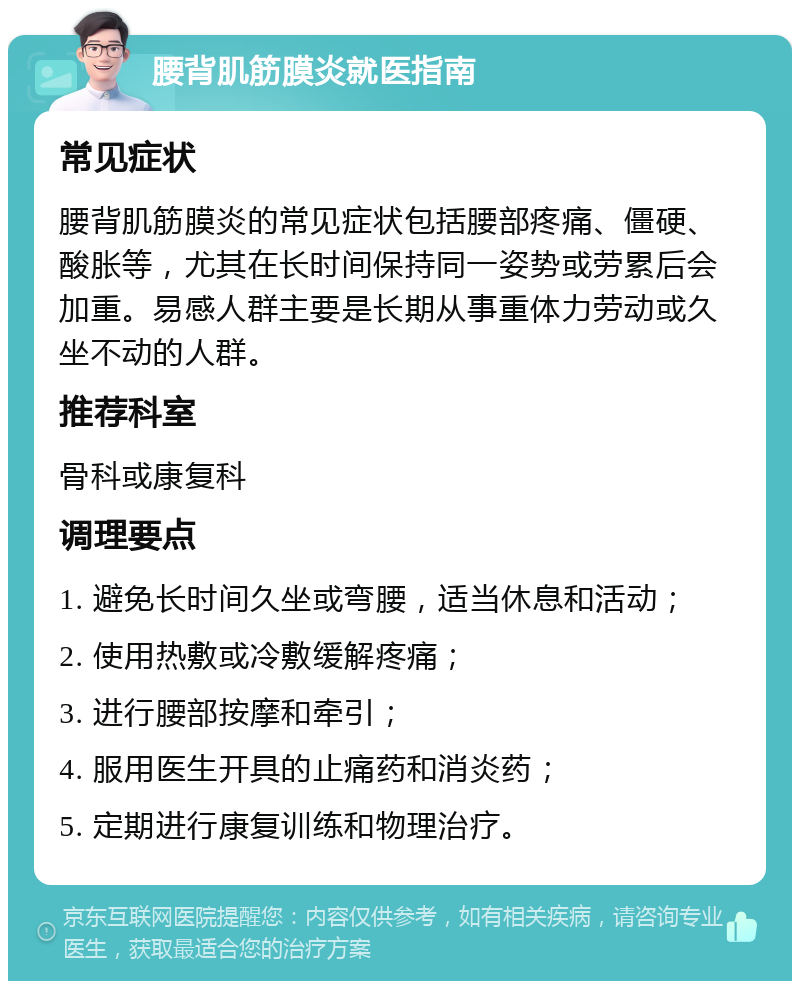 腰背肌筋膜炎就医指南 常见症状 腰背肌筋膜炎的常见症状包括腰部疼痛、僵硬、酸胀等，尤其在长时间保持同一姿势或劳累后会加重。易感人群主要是长期从事重体力劳动或久坐不动的人群。 推荐科室 骨科或康复科 调理要点 1. 避免长时间久坐或弯腰，适当休息和活动； 2. 使用热敷或冷敷缓解疼痛； 3. 进行腰部按摩和牵引； 4. 服用医生开具的止痛药和消炎药； 5. 定期进行康复训练和物理治疗。