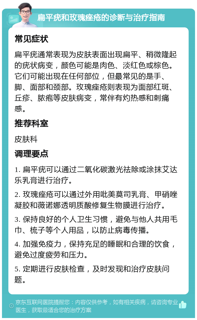 扁平疣和玫瑰痤疮的诊断与治疗指南 常见症状 扁平疣通常表现为皮肤表面出现扁平、稍微隆起的疣状病变，颜色可能是肉色、淡红色或棕色。它们可能出现在任何部位，但最常见的是手、脚、面部和颈部。玫瑰痤疮则表现为面部红斑、丘疹、脓疱等皮肤病变，常伴有灼热感和刺痛感。 推荐科室 皮肤科 调理要点 1. 扁平疣可以通过二氧化碳激光祛除或涂抹艾达乐乳膏进行治疗。 2. 玫瑰痤疮可以通过外用吡美莫司乳膏、甲硝唑凝胶和薇诺娜透明质酸修复生物膜进行治疗。 3. 保持良好的个人卫生习惯，避免与他人共用毛巾、梳子等个人用品，以防止病毒传播。 4. 加强免疫力，保持充足的睡眠和合理的饮食，避免过度疲劳和压力。 5. 定期进行皮肤检查，及时发现和治疗皮肤问题。