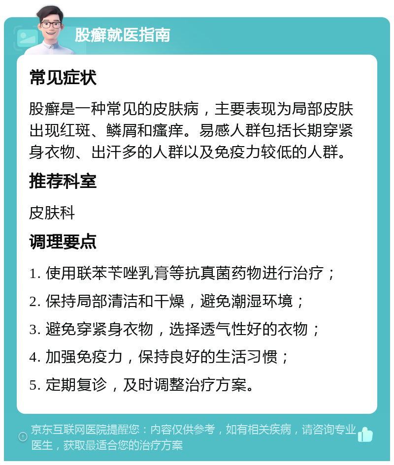 股癣就医指南 常见症状 股癣是一种常见的皮肤病，主要表现为局部皮肤出现红斑、鳞屑和瘙痒。易感人群包括长期穿紧身衣物、出汗多的人群以及免疫力较低的人群。 推荐科室 皮肤科 调理要点 1. 使用联苯苄唑乳膏等抗真菌药物进行治疗； 2. 保持局部清洁和干燥，避免潮湿环境； 3. 避免穿紧身衣物，选择透气性好的衣物； 4. 加强免疫力，保持良好的生活习惯； 5. 定期复诊，及时调整治疗方案。