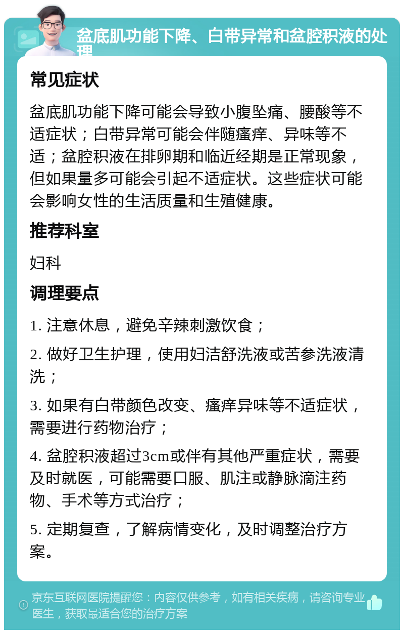 盆底肌功能下降、白带异常和盆腔积液的处理 常见症状 盆底肌功能下降可能会导致小腹坠痛、腰酸等不适症状；白带异常可能会伴随瘙痒、异味等不适；盆腔积液在排卵期和临近经期是正常现象，但如果量多可能会引起不适症状。这些症状可能会影响女性的生活质量和生殖健康。 推荐科室 妇科 调理要点 1. 注意休息，避免辛辣刺激饮食； 2. 做好卫生护理，使用妇洁舒洗液或苦参洗液清洗； 3. 如果有白带颜色改变、瘙痒异味等不适症状，需要进行药物治疗； 4. 盆腔积液超过3cm或伴有其他严重症状，需要及时就医，可能需要口服、肌注或静脉滴注药物、手术等方式治疗； 5. 定期复查，了解病情变化，及时调整治疗方案。