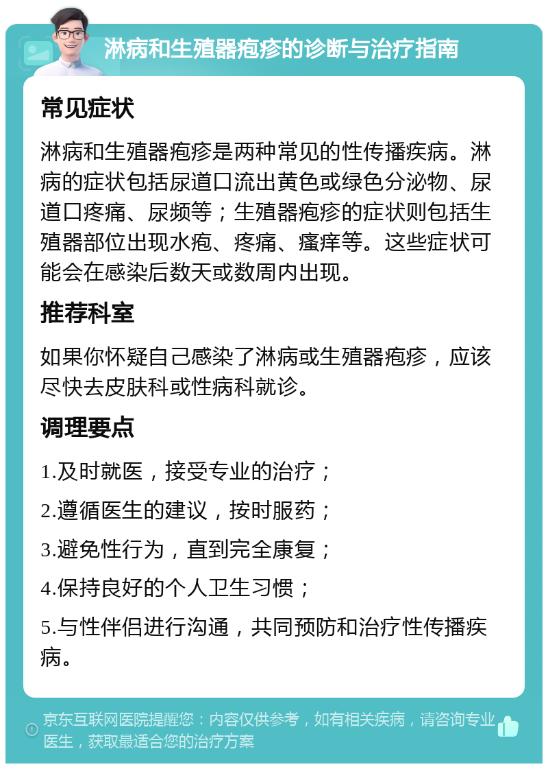 淋病和生殖器疱疹的诊断与治疗指南 常见症状 淋病和生殖器疱疹是两种常见的性传播疾病。淋病的症状包括尿道口流出黄色或绿色分泌物、尿道口疼痛、尿频等；生殖器疱疹的症状则包括生殖器部位出现水疱、疼痛、瘙痒等。这些症状可能会在感染后数天或数周内出现。 推荐科室 如果你怀疑自己感染了淋病或生殖器疱疹，应该尽快去皮肤科或性病科就诊。 调理要点 1.及时就医，接受专业的治疗； 2.遵循医生的建议，按时服药； 3.避免性行为，直到完全康复； 4.保持良好的个人卫生习惯； 5.与性伴侣进行沟通，共同预防和治疗性传播疾病。