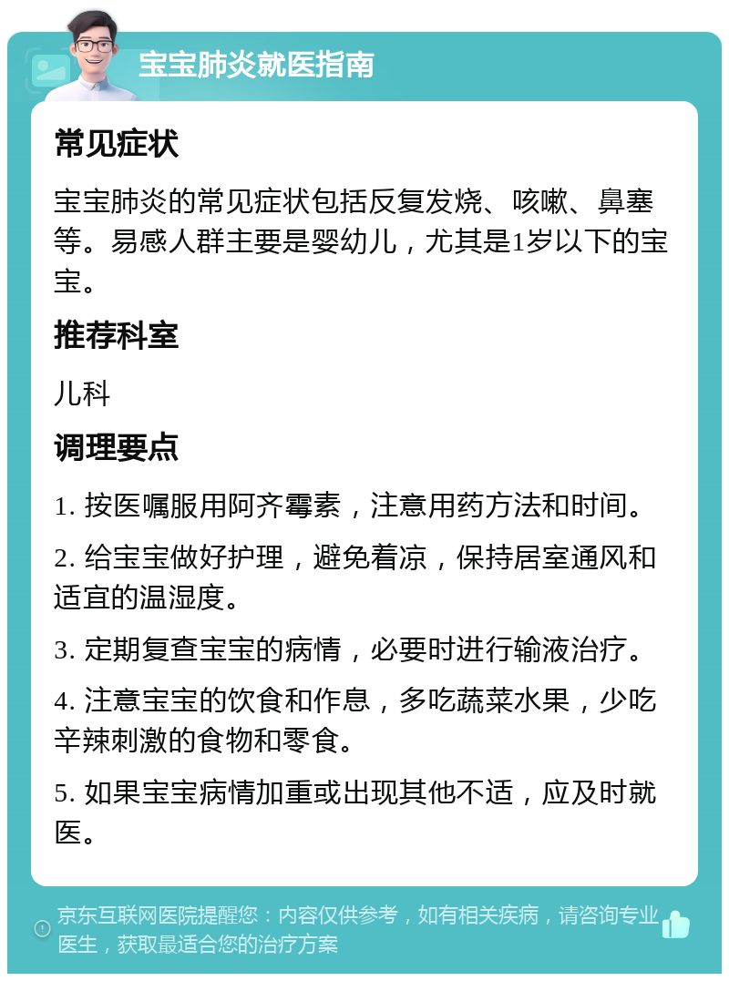 宝宝肺炎就医指南 常见症状 宝宝肺炎的常见症状包括反复发烧、咳嗽、鼻塞等。易感人群主要是婴幼儿，尤其是1岁以下的宝宝。 推荐科室 儿科 调理要点 1. 按医嘱服用阿齐霉素，注意用药方法和时间。 2. 给宝宝做好护理，避免着凉，保持居室通风和适宜的温湿度。 3. 定期复查宝宝的病情，必要时进行输液治疗。 4. 注意宝宝的饮食和作息，多吃蔬菜水果，少吃辛辣刺激的食物和零食。 5. 如果宝宝病情加重或出现其他不适，应及时就医。