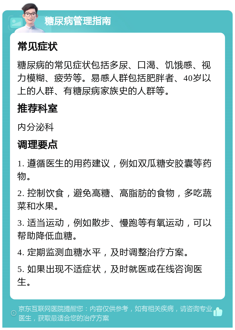 糖尿病管理指南 常见症状 糖尿病的常见症状包括多尿、口渴、饥饿感、视力模糊、疲劳等。易感人群包括肥胖者、40岁以上的人群、有糖尿病家族史的人群等。 推荐科室 内分泌科 调理要点 1. 遵循医生的用药建议，例如双瓜糖安胶囊等药物。 2. 控制饮食，避免高糖、高脂肪的食物，多吃蔬菜和水果。 3. 适当运动，例如散步、慢跑等有氧运动，可以帮助降低血糖。 4. 定期监测血糖水平，及时调整治疗方案。 5. 如果出现不适症状，及时就医或在线咨询医生。