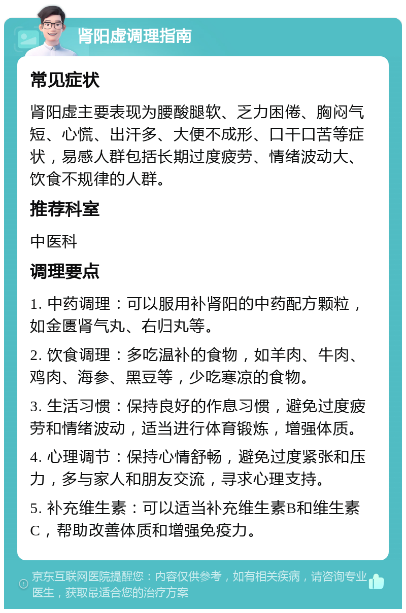 肾阳虚调理指南 常见症状 肾阳虚主要表现为腰酸腿软、乏力困倦、胸闷气短、心慌、出汗多、大便不成形、口干口苦等症状，易感人群包括长期过度疲劳、情绪波动大、饮食不规律的人群。 推荐科室 中医科 调理要点 1. 中药调理：可以服用补肾阳的中药配方颗粒，如金匮肾气丸、右归丸等。 2. 饮食调理：多吃温补的食物，如羊肉、牛肉、鸡肉、海参、黑豆等，少吃寒凉的食物。 3. 生活习惯：保持良好的作息习惯，避免过度疲劳和情绪波动，适当进行体育锻炼，增强体质。 4. 心理调节：保持心情舒畅，避免过度紧张和压力，多与家人和朋友交流，寻求心理支持。 5. 补充维生素：可以适当补充维生素B和维生素C，帮助改善体质和增强免疫力。