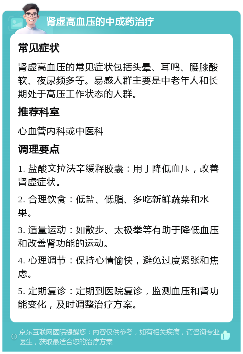 肾虚高血压的中成药治疗 常见症状 肾虚高血压的常见症状包括头晕、耳鸣、腰膝酸软、夜尿频多等。易感人群主要是中老年人和长期处于高压工作状态的人群。 推荐科室 心血管内科或中医科 调理要点 1. 盐酸文拉法辛缓释胶囊：用于降低血压，改善肾虚症状。 2. 合理饮食：低盐、低脂、多吃新鲜蔬菜和水果。 3. 适量运动：如散步、太极拳等有助于降低血压和改善肾功能的运动。 4. 心理调节：保持心情愉快，避免过度紧张和焦虑。 5. 定期复诊：定期到医院复诊，监测血压和肾功能变化，及时调整治疗方案。