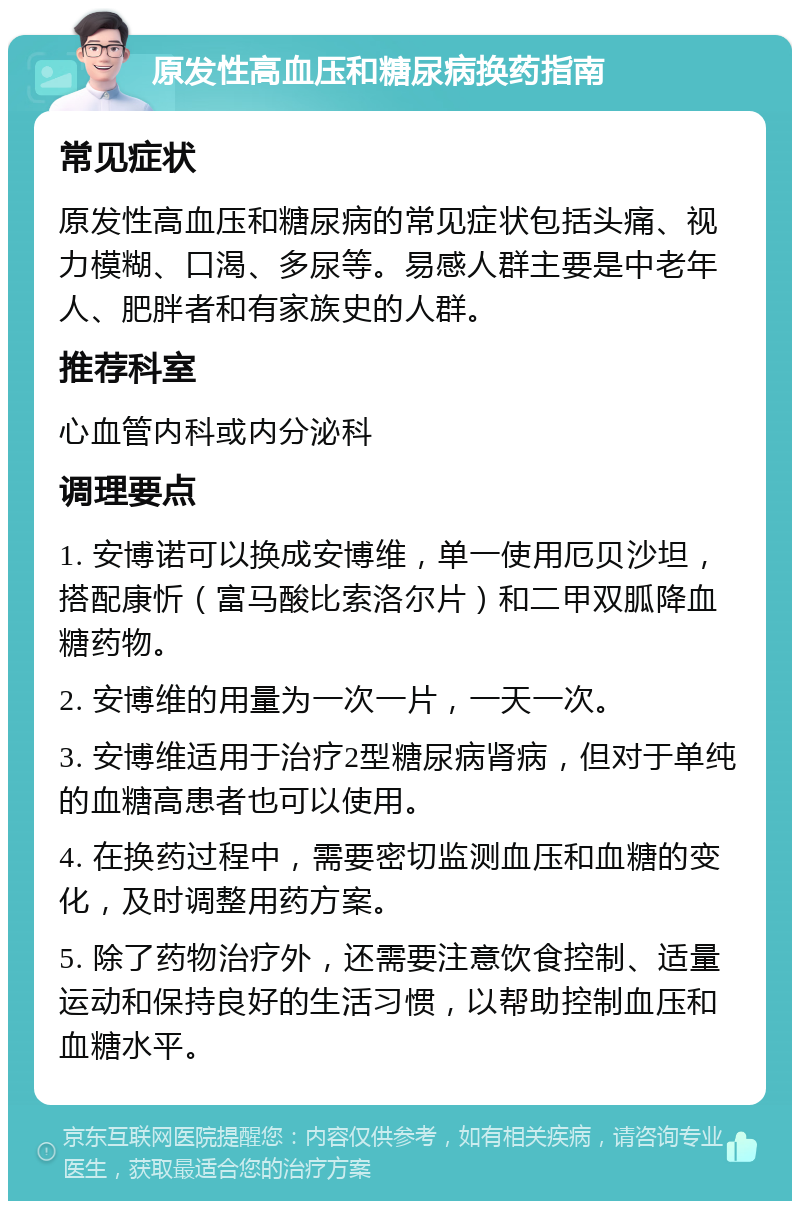 原发性高血压和糖尿病换药指南 常见症状 原发性高血压和糖尿病的常见症状包括头痛、视力模糊、口渴、多尿等。易感人群主要是中老年人、肥胖者和有家族史的人群。 推荐科室 心血管内科或内分泌科 调理要点 1. 安博诺可以换成安博维，单一使用厄贝沙坦，搭配康忻（富马酸比索洛尔片）和二甲双胍降血糖药物。 2. 安博维的用量为一次一片，一天一次。 3. 安博维适用于治疗2型糖尿病肾病，但对于单纯的血糖高患者也可以使用。 4. 在换药过程中，需要密切监测血压和血糖的变化，及时调整用药方案。 5. 除了药物治疗外，还需要注意饮食控制、适量运动和保持良好的生活习惯，以帮助控制血压和血糖水平。