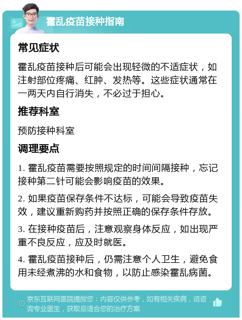 霍乱疫苗接种指南 常见症状 霍乱疫苗接种后可能会出现轻微的不适症状，如注射部位疼痛、红肿、发热等。这些症状通常在一两天内自行消失，不必过于担心。 推荐科室 预防接种科室 调理要点 1. 霍乱疫苗需要按照规定的时间间隔接种，忘记接种第二针可能会影响疫苗的效果。 2. 如果疫苗保存条件不达标，可能会导致疫苗失效，建议重新购药并按照正确的保存条件存放。 3. 在接种疫苗后，注意观察身体反应，如出现严重不良反应，应及时就医。 4. 霍乱疫苗接种后，仍需注意个人卫生，避免食用未经煮沸的水和食物，以防止感染霍乱病菌。