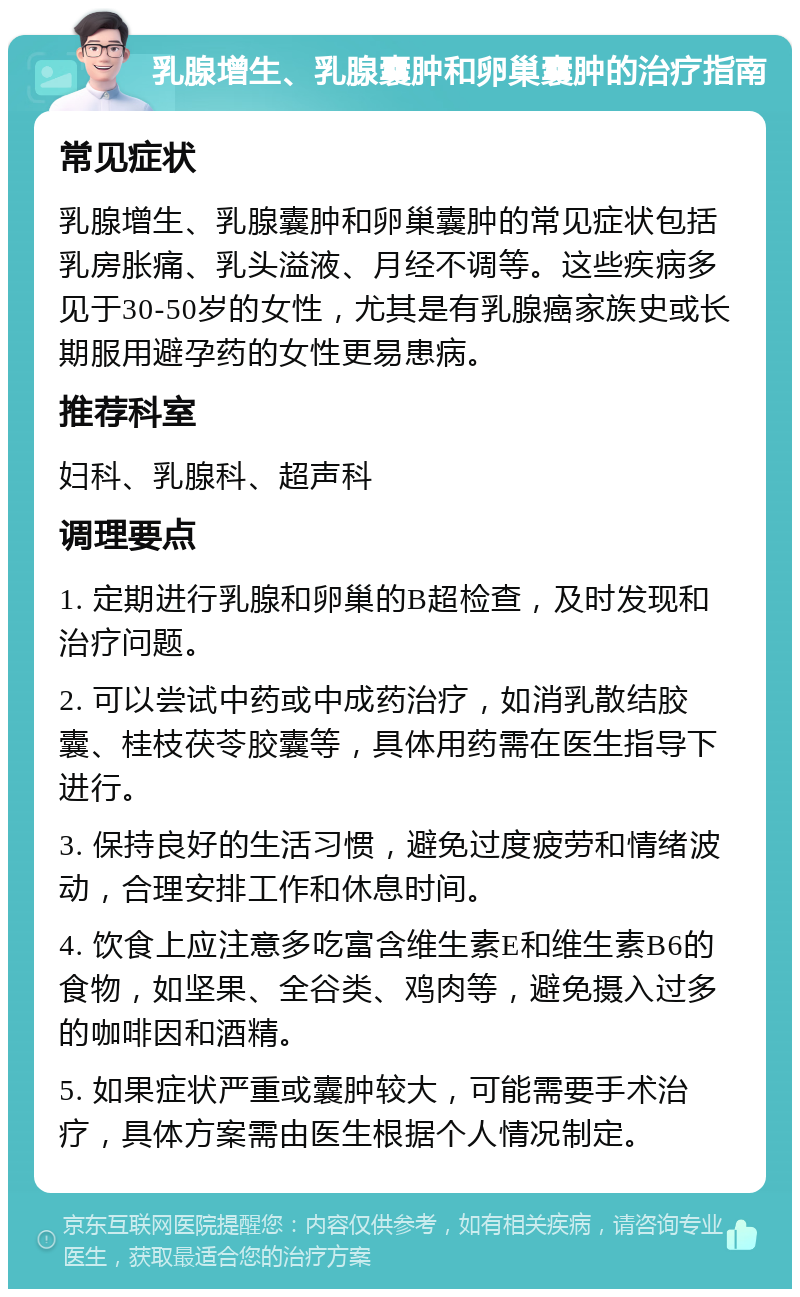 乳腺增生、乳腺囊肿和卵巢囊肿的治疗指南 常见症状 乳腺增生、乳腺囊肿和卵巢囊肿的常见症状包括乳房胀痛、乳头溢液、月经不调等。这些疾病多见于30-50岁的女性，尤其是有乳腺癌家族史或长期服用避孕药的女性更易患病。 推荐科室 妇科、乳腺科、超声科 调理要点 1. 定期进行乳腺和卵巢的B超检查，及时发现和治疗问题。 2. 可以尝试中药或中成药治疗，如消乳散结胶囊、桂枝茯苓胶囊等，具体用药需在医生指导下进行。 3. 保持良好的生活习惯，避免过度疲劳和情绪波动，合理安排工作和休息时间。 4. 饮食上应注意多吃富含维生素E和维生素B6的食物，如坚果、全谷类、鸡肉等，避免摄入过多的咖啡因和酒精。 5. 如果症状严重或囊肿较大，可能需要手术治疗，具体方案需由医生根据个人情况制定。