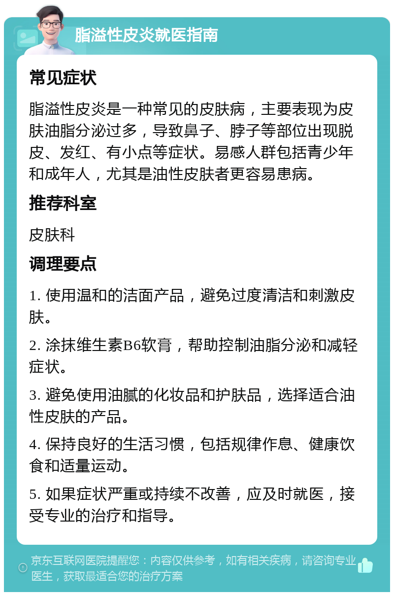 脂溢性皮炎就医指南 常见症状 脂溢性皮炎是一种常见的皮肤病，主要表现为皮肤油脂分泌过多，导致鼻子、脖子等部位出现脱皮、发红、有小点等症状。易感人群包括青少年和成年人，尤其是油性皮肤者更容易患病。 推荐科室 皮肤科 调理要点 1. 使用温和的洁面产品，避免过度清洁和刺激皮肤。 2. 涂抹维生素B6软膏，帮助控制油脂分泌和减轻症状。 3. 避免使用油腻的化妆品和护肤品，选择适合油性皮肤的产品。 4. 保持良好的生活习惯，包括规律作息、健康饮食和适量运动。 5. 如果症状严重或持续不改善，应及时就医，接受专业的治疗和指导。