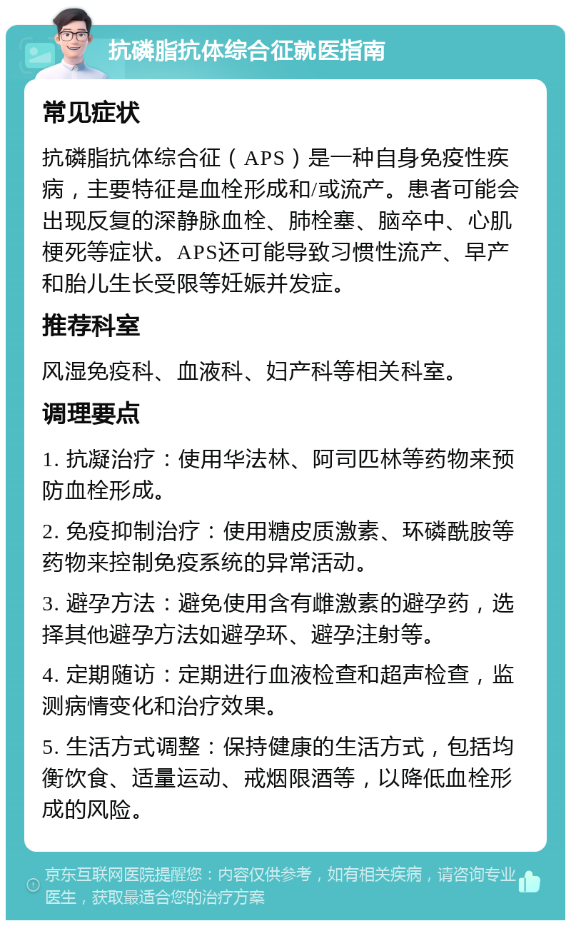 抗磷脂抗体综合征就医指南 常见症状 抗磷脂抗体综合征（APS）是一种自身免疫性疾病，主要特征是血栓形成和/或流产。患者可能会出现反复的深静脉血栓、肺栓塞、脑卒中、心肌梗死等症状。APS还可能导致习惯性流产、早产和胎儿生长受限等妊娠并发症。 推荐科室 风湿免疫科、血液科、妇产科等相关科室。 调理要点 1. 抗凝治疗：使用华法林、阿司匹林等药物来预防血栓形成。 2. 免疫抑制治疗：使用糖皮质激素、环磷酰胺等药物来控制免疫系统的异常活动。 3. 避孕方法：避免使用含有雌激素的避孕药，选择其他避孕方法如避孕环、避孕注射等。 4. 定期随访：定期进行血液检查和超声检查，监测病情变化和治疗效果。 5. 生活方式调整：保持健康的生活方式，包括均衡饮食、适量运动、戒烟限酒等，以降低血栓形成的风险。