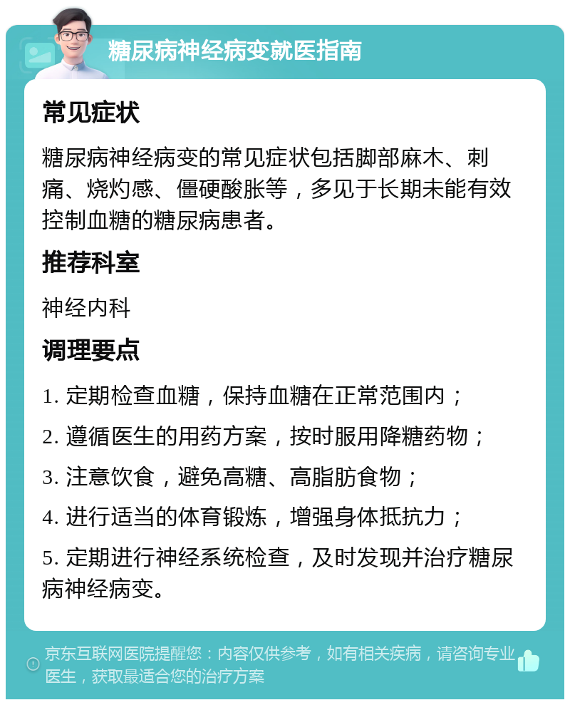 糖尿病神经病变就医指南 常见症状 糖尿病神经病变的常见症状包括脚部麻木、刺痛、烧灼感、僵硬酸胀等，多见于长期未能有效控制血糖的糖尿病患者。 推荐科室 神经内科 调理要点 1. 定期检查血糖，保持血糖在正常范围内； 2. 遵循医生的用药方案，按时服用降糖药物； 3. 注意饮食，避免高糖、高脂肪食物； 4. 进行适当的体育锻炼，增强身体抵抗力； 5. 定期进行神经系统检查，及时发现并治疗糖尿病神经病变。