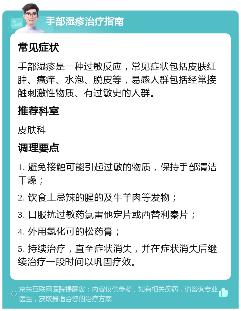 手部湿疹治疗指南 常见症状 手部湿疹是一种过敏反应，常见症状包括皮肤红肿、瘙痒、水泡、脱皮等，易感人群包括经常接触刺激性物质、有过敏史的人群。 推荐科室 皮肤科 调理要点 1. 避免接触可能引起过敏的物质，保持手部清洁干燥； 2. 饮食上忌辣的腥的及牛羊肉等发物； 3. 口服抗过敏药氯雷他定片或西替利秦片； 4. 外用氢化可的松药膏； 5. 持续治疗，直至症状消失，并在症状消失后继续治疗一段时间以巩固疗效。