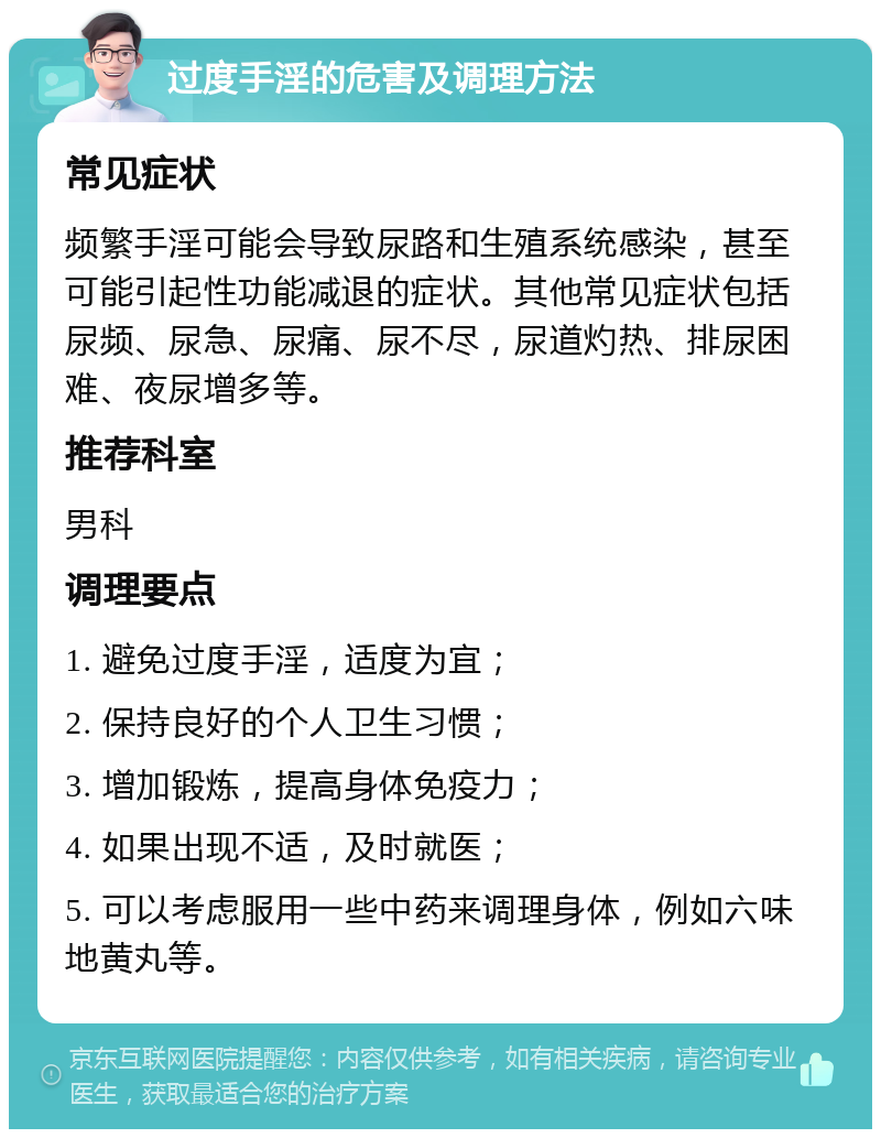 过度手淫的危害及调理方法 常见症状 频繁手淫可能会导致尿路和生殖系统感染，甚至可能引起性功能减退的症状。其他常见症状包括尿频、尿急、尿痛、尿不尽，尿道灼热、排尿困难、夜尿增多等。 推荐科室 男科 调理要点 1. 避免过度手淫，适度为宜； 2. 保持良好的个人卫生习惯； 3. 增加锻炼，提高身体免疫力； 4. 如果出现不适，及时就医； 5. 可以考虑服用一些中药来调理身体，例如六味地黄丸等。